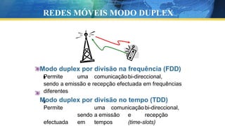 Modo duplex por divisão na frequência (FDD)
Permite uma comunicação bi-direccional,
sendo a emissão e recepção efectuada em frequências
diferentes
Modo duplex por divisão no tempo (TDD)
Permite uma comunicação bi-direccional,
sendo a emissão e recepção
efectuada em tempos (time-slots)
REDES MÓVEIS MODO DUPLEX
 