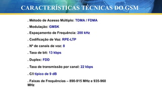 . Método de Acesso Múltiplo: TDMA / FDMA
. Modulação: GMSK
. Espaçamento de Frequência: 200 kHz
. Codificação de Voz: RPE-LTP
. Nº de canais de voz: 8
. Taxa de bit: 13 kbps
. Duplex: FDD
. Taxa de transmissão por canal: 22 kbps
. C/I típico de 9 dB
. Faixas de Frequências – 890-915 MHz e 935-960
MHz
CARACTERÍSTICAS TÉCNICAS DO GSM
 