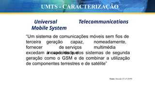 Universal
Mobile System
Telecommunications
“Um sistema de comunicações móveis sem fios de
terceira
fornecer
geração capaz, nomeadamente,
de serviços multimédia
inovadores que
excedam a capacidade dos sistemas de segunda
geração como o GSM e de combinar a utilização
de componentes terrestres e de satélite”
Fonte: Decisão CE nº128/99
UMTS - CARACTERIZAÇÃO
 