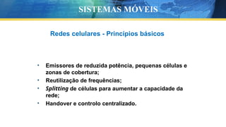 Redes celulares - Princípios básicos
• Emissores de reduzida potência, pequenas células e
zonas de cobertura;
• Reutilização de frequências;
• Splitting de células para aumentar a capacidade da
rede;
• Handover e controlo centralizado.
SISTEMAS MÓVEIS
 