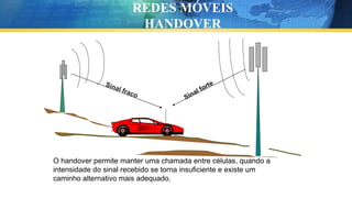 O handover permite manter uma chamada entre células, quando a
intensidade do sinal recebido se torna insuficiente e existe um
caminho alternativo mais adequado.
REDES MÓVEIS
HANDOVER
 