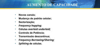 • Novos canais;
• Mudança de padrão celular;
• Sectorização;
• Frequency hopping;
• Células overlaid underlaid;
• Controlo de Potência;
• Transmissão descontínua;
• Frequency Borrowing/Sharing;
• Splitting de células.
AUMENTO DE CAPACIDADE
 