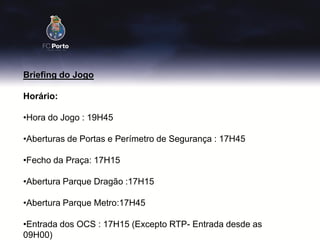 Briefing do Jogo

Horário:

•Hora do Jogo : 19H45

•Aberturas de Portas e Perímetro de Segurança : 17H45

•Fecho da Praça: 17H15

•Abertura Parque Dragão :17H15

•Abertura Parque Metro:17H45

•Entrada dos OCS : 17H15 (Excepto RTP- Entrada desde as
09H00)
 
