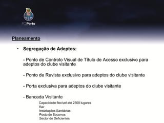 Planeamento

 • Segregação de Adeptos:

    - Ponto de Controlo Visual de Título de Acesso exclusivo para
    adeptos do clube visitante

    - Ponto de Revista exclusivo para adeptos do clube visitante

    - Porta exclusiva para adeptos do clube visitante

    - Bancada Visitante
           Capacidade flexível até 2500 lugares
           Bar
           Instalações Sanitárias
           Posto de Socorros
           Sector de Deficientes
 