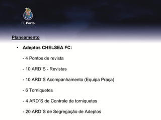 Planeamento

 • Adeptos CHELSEA FC:

    - 4 Pontos de revista

    - 10 ARD´S - Revistas

    - 10 ARD´S Acompanhamento (Equipa Praça)

    - 6 Torniquetes

    - 4 ARD´S de Controle de torniquetes

    - 20 ARD´S de Segregação de Adeptos
 