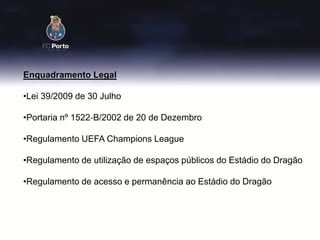 Enquadramento Legal

•Lei 39/2009 de 30 Julho

•Portaria nº 1522‐B/2002 de 20 de Dezembro

•Regulamento UEFA Champions League

•Regulamento de utilização de espaços públicos do Estádio do Dragão

•Regulamento de acesso e permanência ao Estádio do Dragão
 