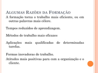 ALGUMAS RAZÕES DA FORMAÇÃO
A formação torna o trabalho mais eficiente, ou em
outras palavras mais célere.
Tempos reduzidos de aprendizagem.
Métodos de trabalho mais eficazes
Aplicações mais qualificadas de determinadas
tarefas.
Formas inovadoras de trabalho.
Atitudes mais positivas para com a organização e o
cliente.
 
