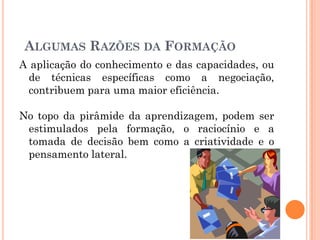 A aplicação do conhecimento e das capacidades, ou
de técnicas específicas como a negociação,
contribuem para uma maior eficiência.
No topo da pirâmide da aprendizagem, podem ser
estimulados pela formação, o raciocínio e a
tomada de decisão bem como a criatividade e o
pensamento lateral.
ALGUMAS RAZÕES DA FORMAÇÃO
 