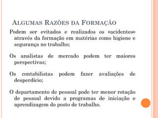 Podem ser evitados e realizados os «acidentes»
através da formação em matérias como higiene e
segurança no trabalho;
Os analistas de mercado podem ter maiores
perspectivas;
Os contabilistas podem fazer avaliações de
desperdício;
O departamento de pessoal pode ter menor rotação
de pessoal devido a programas de iniciação e
aprendizagem do posto de trabalho.
ALGUMAS RAZÕES DA FORMAÇÃO
 