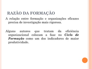 A relação entre formação e organizações eficazes
precisa de investigação mais rigorosa.
Alguns autores que tratam da eficiência
organizacional colocam a fase no Ciclo de
Formação como um dos indicadores de maior
produtividade.
RAZÃO DA FORMAÇÃO
 