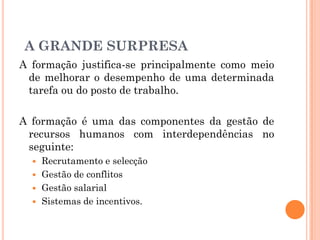 A formação justifica-se principalmente como meio
de melhorar o desempenho de uma determinada
tarefa ou do posto de trabalho.
A formação é uma das componentes da gestão de
recursos humanos com interdependências no
seguinte:
 Recrutamento e selecção
 Gestão de conflitos
 Gestão salarial
 Sistemas de incentivos.
A GRANDE SURPRESA
 