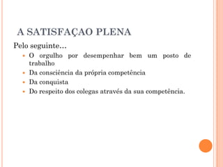Pelo seguinte…
 O orgulho por desempenhar bem um posto de
trabalho
 Da consciência da própria competência
 Da conquista
 Do respeito dos colegas através da sua competência.
A SATISFAÇAO PLENA
 