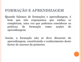 FORMAÇÃO E APRENDIZAGEM
Quando falamos de formações e aprendizagem, é
bom que não esqueçamos que ambas se
completam, uma vez que podemos considerar as
práticas de formação como acções de
aprendizagem.
Assim, a formação não se deve dissociar da
aprendizagem, constituindo o conhecimento deste
factor de sucesso da primeira.
 