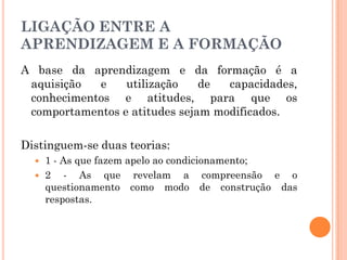 LIGAÇÃO ENTRE A
APRENDIZAGEM E A FORMAÇÃO
A base da aprendizagem e da formação é a
aquisição e utilização de capacidades,
conhecimentos e atitudes, para que os
comportamentos e atitudes sejam modificados.
Distinguem-se duas teorias:
 1 - As que fazem apelo ao condicionamento;
 2 - As que revelam a compreensão e o
questionamento como modo de construção das
respostas.
 