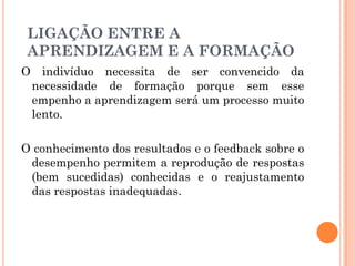 O indivíduo necessita de ser convencido da
necessidade de formação porque sem esse
empenho a aprendizagem será um processo muito
lento.
O conhecimento dos resultados e o feedback sobre o
desempenho permitem a reprodução de respostas
(bem sucedidas) conhecidas e o reajustamento
das respostas inadequadas.
LIGAÇÃO ENTRE A
APRENDIZAGEM E A FORMAÇÃO
 