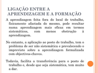 A aprendizagem feita fora do local de trabalho,
fisicamente afastada do mesmo, pode resultar
numa aprendizagem mais eficaz em termos
sistemáticos, com menos obstrução à
aprendizagem.
No entanto, a aplicação ao posto de trabalho, tem o
problema de ser não sistemática e prevalecendo o
imprevisto sobre a aprendizagem formalizada
com objectivos-chaves.
Todavia, facilita a transferência para o posto de
trabalho e, desde que seja sistemática, tem muito
a dar.
LIGAÇÃO ENTRE A
APRENDIZAGEM E A FORMAÇÃO
 