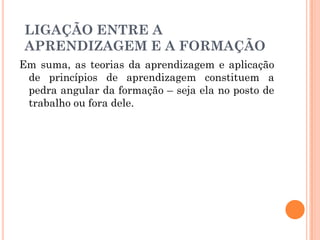 Em suma, as teorias da aprendizagem e aplicação
de princípios de aprendizagem constituem a
pedra angular da formação – seja ela no posto de
trabalho ou fora dele.
LIGAÇÃO ENTRE A
APRENDIZAGEM E A FORMAÇÃO
 