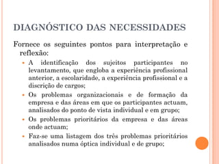 DIAGNÓSTICO DAS NECESSIDADES
Fornece os seguintes pontos para interpretação e
reflexão:
 A identificação dos sujeitos participantes no
levantamento, que engloba a experiência profissional
anterior, a escolaridade, a experiência profissional e a
discrição de cargos;
 Os problemas organizacionais e de formação da
empresa e das áreas em que os participantes actuam,
analisados do ponto de vista individual e em grupo;
 Os problemas prioritários da empresa e das áreas
onde actuam;
 Faz-se uma listagem dos três problemas prioritários
analisados numa óptica individual e de grupo;
 
