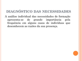 A análise individual das necessidades de formação
apresenta-se de grande importância pela
frequência em alguns casos de indivíduos que
desconhecem as razões da sua presença.
DIAGNÓSTICO DAS NECESSIDADES
 