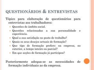 QUESTIONÁRIOS & ENTREVISTAS
Tópico para elaboração de questionários para
entrevistas aos trabalhadores:
 Questões de âmbito social.
 Questões relacionadas a sua personalidade e
experiência.
 Qual a sua satisfação no posto de trabalho?
 Quais os seus desejos actuais de formação?
 Que tipo de formação prefere: na empresa, no
exterior, a tempo inteiro ou parcial?
 Em que acções de formação já participou?
Posteriormente adequa-se as necessidades de
formação individuais as da empresa.
 