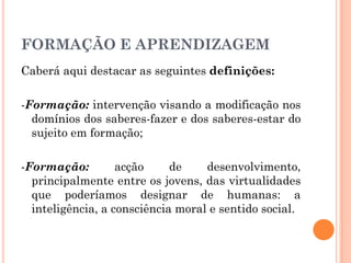 Caberá aqui destacar as seguintes definições:
-Formação: intervenção visando a modificação nos
domínios dos saberes-fazer e dos saberes-estar do
sujeito em formação;
-Formação: acção de desenvolvimento,
principalmente entre os jovens, das virtualidades
que poderíamos designar de humanas: a
inteligência, a consciência moral e sentido social.
FORMAÇÃO E APRENDIZAGEM
 