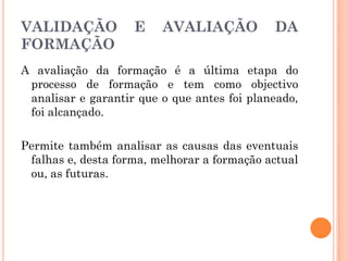 VALIDAÇÃO E AVALIAÇÃO DA
FORMAÇÃO
A avaliação da formação é a última etapa do
processo de formação e tem como objectivo
analisar e garantir que o que antes foi planeado,
foi alcançado.
Permite também analisar as causas das eventuais
falhas e, desta forma, melhorar a formação actual
ou, as futuras.
 
