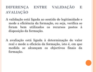 DIFERENÇA ENTRE VALIDAÇÃO E
AVALIAÇÃO
A validação está ligada ao sentido de legitimidade e
mede a eficiência da formação, ou seja, verifica se
foram bem utilizados os recursos postos à
disposição da formação.
A avaliação está ligada à determinação do valor
real e mede a eficácia da formação, isto é, em que
medida se alcançam os objectivos finais da
formação.
 