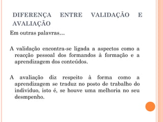 Em outras palavras…
A validação encontra-se ligada a aspectos como a
reacção pessoal dos formandos à formação e a
aprendizagem dos conteúdos.
A avaliação diz respeito à forma como a
aprendizagem se traduz no posto de trabalho do
individuo, isto é, se houve uma melhoria no seu
desmpenho.
DIFERENÇA ENTRE VALIDAÇÃO E
AVALIAÇÃO
 