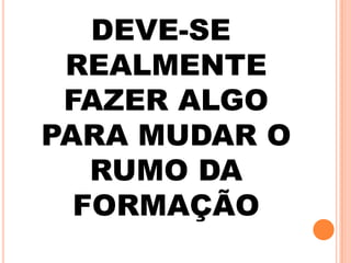 DEVE-SE
REALMENTE
FAZER ALGO
PARA MUDAR O
RUMO DA
FORMAÇÃO
 