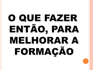 O QUE FAZER
ENTÃO, PARA
MELHORAR A
FORMAÇÃO
 