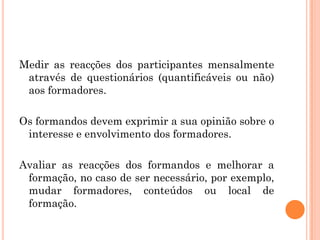 Medir as reacções dos participantes mensalmente
através de questionários (quantificáveis ou não)
aos formadores.
Os formandos devem exprimir a sua opinião sobre o
interesse e envolvimento dos formadores.
Avaliar as reacções dos formandos e melhorar a
formação, no caso de ser necessário, por exemplo,
mudar formadores, conteúdos ou local de
formação.
 