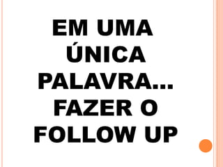 EM UMA
ÚNICA
PALAVRA…
FAZER O
FOLLOW UP
 