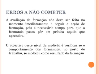 ERROS A NÃO COMETER
A avaliação da formação não deve ser feita no
momento imediatamente a seguir a acção de
formação, pois é necessário tempo para que o
formando possa pôr em prática aquilo que
aprendeu.
O objectivo deste nível de medição é verificar se o
comportamento dos formandos, no posto de
trabalho, se modicou como resultado da formação.
 