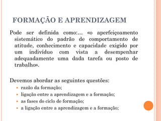 Pode ser definida como:… «o aperfeiçoamento
sistemático do padrão de comportamento de
atitude, conhecimento e capacidade exigido por
um indivíduo com vista a desempenhar
adequadamente uma dada tarefa ou posto de
trabalho».
Devemos abordar as seguintes questões:
 razão da formação;
 ligação entre a aprendizagem e a formação;
 as fases do ciclo de formação;
 a ligação entre a aprendizagem e a formação;
FORMAÇÃO E APRENDIZAGEM
 