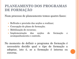 PLANEAMENTO DOS PROGRAMAS
DE FORMAÇÃO
Num processo de planeamento temos quatro fases:
 Reflexão e precisão das acções a realizar;
 Concepção do plano de formação;
 Mobilização de recursos;
 Implementação das acções de formação e
acompanhamento e controlo.
No momento de definir o programa de formação é
necessário decidir qual o tipo de formação a
adoptar, isto é, se a formação é interna ou
externa.
 