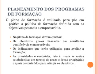 O plano de formação é utilizado para pôr em
prática a política de formação definida com os
objectivos pessoais e empresariais.
 No plano de formação devem constar:
 Os objectivos gerais baseados em resultados
qualificáveis e mensuráveis;
 Os indicadores que serão utilizados para avaliar a
formação;
 As prioridades e conteúdos, isto é, quais as metas
estabelecidas em termos de prazo e áreas prioritárias
e quais os conteúdos para atingir os objectivos;
PLANEAMENTO DOS PROGRAMAS
DE FORMAÇÃO
 