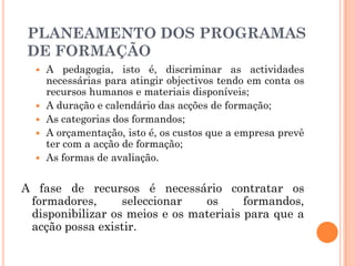  A pedagogia, isto é, discriminar as actividades
necessárias para atingir objectivos tendo em conta os
recursos humanos e materiais disponíveis;
 A duração e calendário das acções de formação;
 As categorias dos formandos;
 A orçamentação, isto é, os custos que a empresa prevê
ter com a acção de formação;
 As formas de avaliação.
A fase de recursos é necessário contratar os
formadores, seleccionar os formandos,
disponibilizar os meios e os materiais para que a
acção possa existir.
PLANEAMENTO DOS PROGRAMAS
DE FORMAÇÃO
 