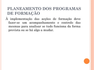 À implementação das acções de formação deve
fazer-se um acompanhamento e controlo das
mesmas para analisar se tudo funciona da forma
prevista ou se há algo a mudar.
PLANEAMENTO DOS PROGRAMAS
DE FORMAÇÃO
 