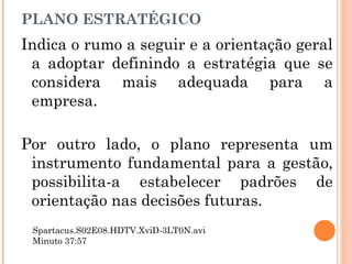 PLANO ESTRATÉGICO
Indica o rumo a seguir e a orientação geral
a adoptar definindo a estratégia que se
considera mais adequada para a
empresa.
Por outro lado, o plano representa um
instrumento fundamental para a gestão,
possibilita-a estabelecer padrões de
orientação nas decisões futuras.
Spartacus.S02E08.HDTV.XviD-3LT0N.avi
Minuto 37:57
 