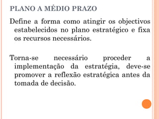 Define a forma como atingir os objectivos
estabelecidos no plano estratégico e fixa
os recursos necessários.
Torna-se necessário proceder a
implementação da estratégia, deve-se
promover a reflexão estratégica antes da
tomada de decisão.
PLANO A MÉDIO PRAZO
 
