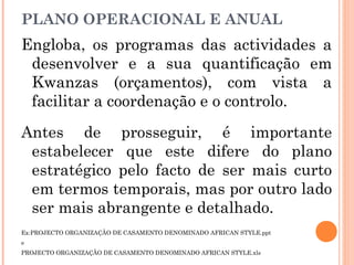 Engloba, os programas das actividades a
desenvolver e a sua quantificação em
Kwanzas (orçamentos), com vista a
facilitar a coordenação e o controlo.
Antes de prosseguir, é importante
estabelecer que este difere do plano
estratégico pelo facto de ser mais curto
em termos temporais, mas por outro lado
ser mais abrangente e detalhado.
Ex:PROJECTO ORGANIZAÇÃO DE CASAMENTO DENOMINADO AFRICAN STYLE.ppt
e
PROJECTO ORGANIZAÇÃO DE CASAMENTO DENOMINADO AFRICAN STYLE.xls
PLANO OPERACIONAL E ANUAL
 