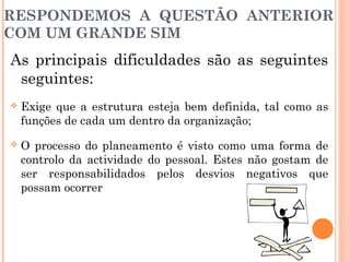 RESPONDEMOS A QUESTÃO ANTERIOR
COM UM GRANDE SIM
As principais dificuldades são as seguintes
seguintes:
 Exige que a estrutura esteja bem definida, tal como as
funções de cada um dentro da organização;
 O processo do planeamento é visto como uma forma de
controlo da actividade do pessoal. Estes não gostam de
ser responsabilidados pelos desvios negativos que
possam ocorrer
 