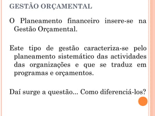 GESTÃO ORÇAMENTAL
O Planeamento financeiro insere-se na
Gestão Orçamental.
Este tipo de gestão caracteriza-se pelo
planeamento sistemático das actividades
das organizações e que se traduz em
programas e orçamentos.
Daí surge a questão... Como diferenciá-los?
 