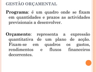 Programa: é um quadro onde se fixam
em quantidades e prazos as actividades
previsionais a desenvolver.
Orçamento: representa a expressão
quantitativa de um plano de acção.
Fixam-se em quadros os gastos,
rendimentos e fluxos financeiros
decorrentes.
GESTÃO ORÇAMENTAL
 
