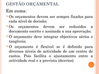 Em suma:
 Os orçamentos devem ser sempre fixados para
cada nível de decisão;
 Os orçamentos devem ser reduzidos a
documento escrito e assinada a sua aprovação;
 O orçamento deve integrar objectivos sérios e
tangíveis;
 O orçamento é flexível se é definido para
diversos níveis de actividade de um centro de
custos. Pois facilita o ajustamento entre a
actividade real e a prevista (desvios)
GESTÃO ORÇAMENTAL
 