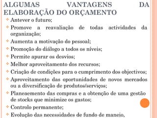  Antever o futuro;
 Promove a reavaliação de todas actividades da
organização;
 Aumenta a motivação do pessoal;
 Promoção do diálogo a todos os níveis;
 Permite apurar os desvios;
 Melhor aproveitamento dos recursos;
 Criação de condições para o cumprimento dos objectivos;
 Aproveitamento das oportunidades de novos mercados
ou a diversificação de produtos/serviços;
 Planeaemento das compras e a obtenção de uma gestão
de stocks que minimize os gastos;
 Controlo permanente;
 Evolução das necessidades de fundo de maneio,
ALGUMAS VANTAGENS DA
ELABORAÇÃO DO ORÇAMENTO
 