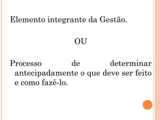 Elemento integrante da Gestão.
OU
Processo de determinar
antecipadamente o que deve ser feito
e como fazê-lo.
 