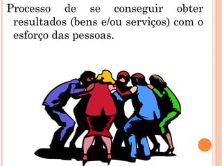 Processo de se conseguir obter
resultados (bens e/ou serviços) com o
esforço das pessoas.
 