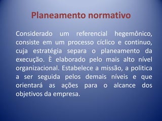 Planeamento normativo
Considerado um referencial hegemônico,
consiste em um processo cíclico e continuo,
cuja estratégia separa o planeamento da
execução. È elaborado pelo mais alto nível
organizacional. Estabelece a missão, a politica
a ser seguida pelos demais níveis e que
orientará as ações para o alcance dos
objetivos da empresa.
 