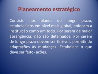 Planeamento estratégico
Consiste nos planos de longo prazo,
estabelecidos em nível mais global, enfocam a
instituição como um todo. Por serem de maior
abrangência, não são detalhados. Por serem
de longo prazo devem ser flexíveis permitindo
adaptações às mudanças. Estabelece o que
deve ser feito- ações.
 